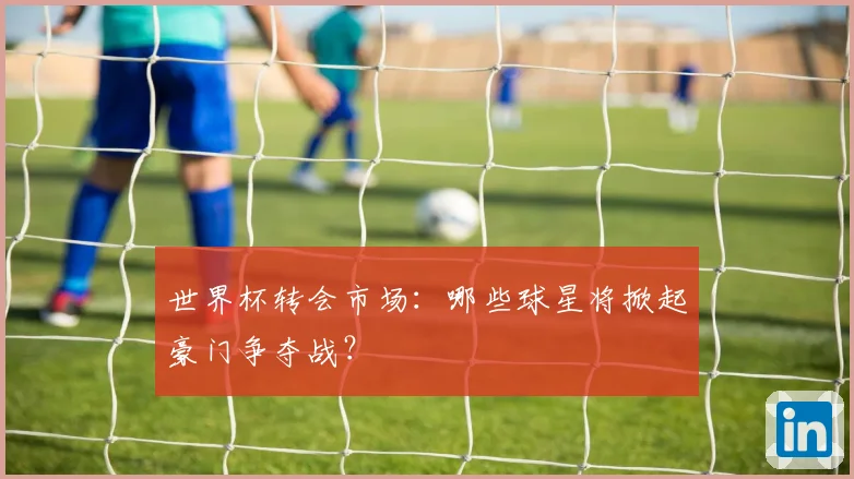 世界杯转会市场：哪些球星将掀起豪门争夺战？