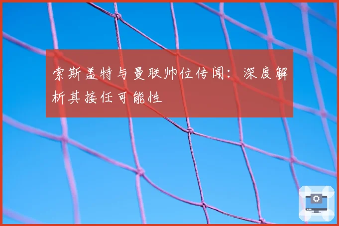 索斯盖特与曼联帅位传闻：深度解析其接任可能性