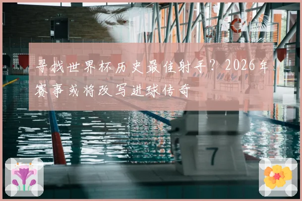 寻找世界杯历史最佳射手？2026年赛事或将改写进球传奇