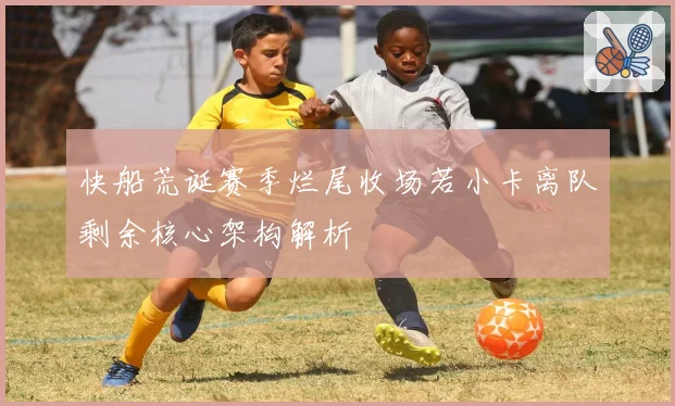 快船荒诞赛季烂尾收场若小卡离队剩余核心架构解析
