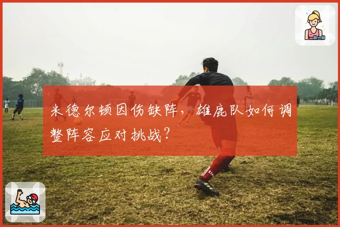 米德尔顿因伤缺阵，雄鹿队如何调整阵容应对挑战？