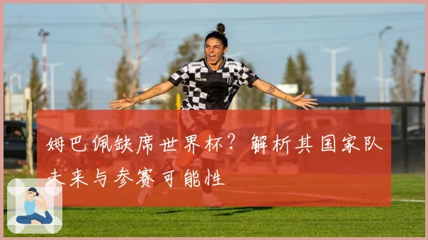 姆巴佩缺席世界杯？解析其国家队未来与参赛可能性