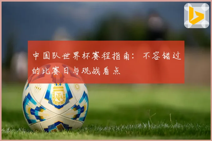 中国队世界杯赛程指南：不容错过的比赛日与观战看点