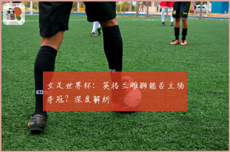 女足世界杯：英格兰雌狮能否主场夺冠？深度解析