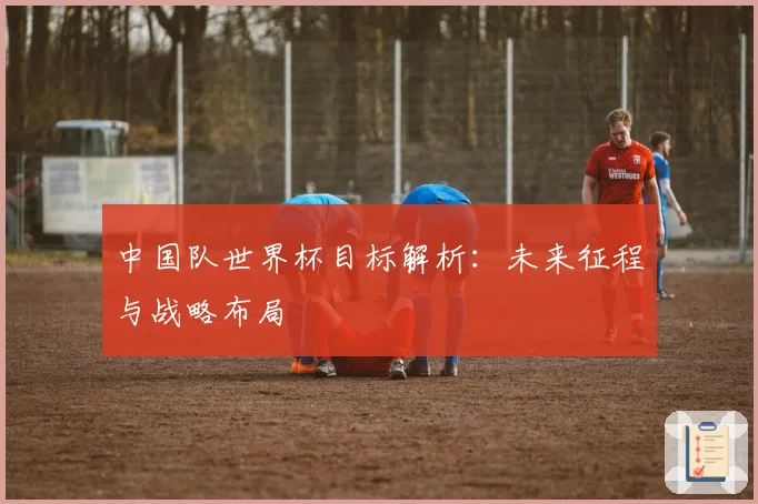 中国队世界杯目标解析：未来征程与战略布局