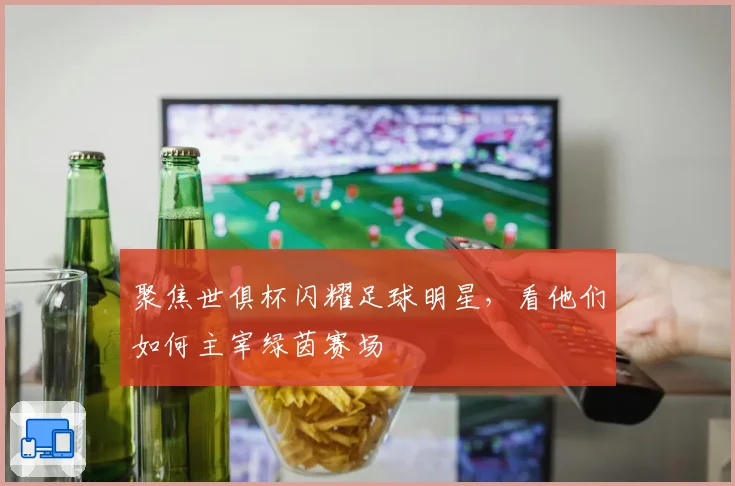 聚焦世俱杯闪耀足球明星，看他们如何主宰绿茵赛场