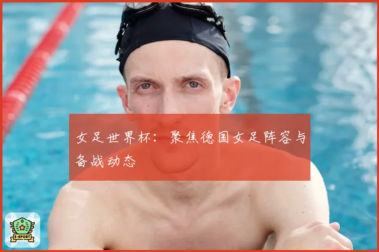 女足世界杯：聚焦德国女足阵容与备战动态