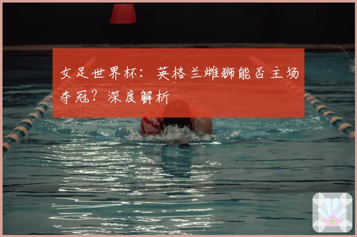 女足世界杯：英格兰雌狮能否主场夺冠？深度解析