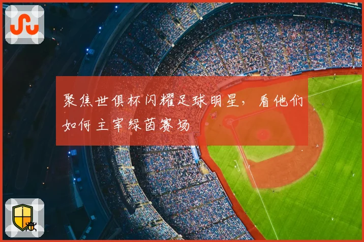聚焦世俱杯闪耀足球明星，看他们如何主宰绿茵赛场